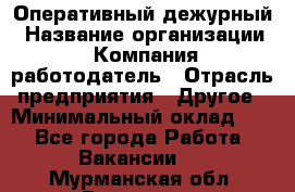 Оперативный дежурный › Название организации ­ Компания-работодатель › Отрасль предприятия ­ Другое › Минимальный оклад ­ 1 - Все города Работа » Вакансии   . Мурманская обл.,Видяево нп